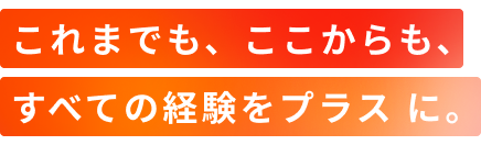 これまでも、ここからも、すべての経験をプラスに。